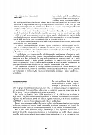 IMPLICACIONES DEL MODELO E N LA CONDUCTA
CONTRACEPTIVA
Las actitudes hacia la sexualidad son
evidentemente importantes porque en­
tendida la actitud como una predisposi­
ción al comportamiento, lo mediatizan. Por otro lado, la estrecha relación entre la actitud hacia la
sexualidad, el comportamiento sexual y el comportamiento contraceptivo, es tan clara que para
entender cómo se producen los embarazos no deseados, es necesario considerar profundamente
estas tres variables, además de otras que también concurren.
Veíamos anteriormente cómo el sentimiento de culpa sexual mediaba en el comportamiento
sexual. El sentimiento de culpa hacia la sexualidad se presenta como una interferencia que tiende
a inhibir el propio comportamiento sexual y a alterar aquello relacionado con aspectos de la
sexualidad misma, como la retención de información sobre contraceptivos, la asociación de pala­
bras de doble sentido, las latencias de visualización de imágenes eróticas, etc.
En este apartado vamos a desarrollar una aportación diferente relacionada con el estudio de la
predisposición hacia la sexualidad.
Se trata del constructo erotofobia-erotofilia, según el cual todas las personas podrían ser colo­
cadas en un continuo que fuese de las actitudes más "fílicas" hacia el erotismo en general, hasta
aquellas que desarrollasen actitudes "fóbicas". Este constructo ha sido desarrollado por D. Byrne
y W.A. Fisher, como principales autores.
Byrne defiende, efectivamente, que los individuos pueden ser situados a lo largo de un conti­
nuo actitudinal positivo-negativo respecto a una variedad de cuestiones y actividades relaciona­
das con el sexo. Esta predisposición, como ya hemos visto, está muy relacionada con el senti­
miento de culpa sexual y ya hemos indicado cómo Mosher a la hora de operacionalizar empírica­
mente este sentimiento, desarrolló el Sex Guilt Inventory. Ya hemos expuesto anteriormente las
principales investigaciones relacionadas con la medida empírica de la culpa sexual.
Los autores que desarrollan el concepto de erotofobia-erotofilia, también han tratado de
medir dicha dimensión, creando el instrumento denominado "Sexual Opinión Survey", a través
del cual y según su puntuación, las personas se determinarían como más o menos erotofóbicas o
erotofílicas.
EROTOFOBIA-EROTOFILIA Y
COMPORTAMIENTO SEXUAL
En teoría podríamos decir que las per­
sonas erotofóbicas tienden a no poder
anticipar la posibilidad de admitir en
ellos su propia experiencia sexual debido, claro está, a su tendencia negadora y negativizadora
del hecho sexual. De los erotofílicos cabe esperar lo contrario y pensar que son personas que de
hecho desean y esperan con ilusión sus experiencias sexuales.
Para probar esta hipótesis Fisher (1978) administró el S.O.S. a 145 hombres estudiantes de
high school y les pidió que indicaran si esperaban o no mantener relaciones sexuales durante el
siguiente mes. Dividiendo el S.O.S. por la mitad, según la puntuación, el 51% de los erotofóbicos
y el 77,30% de los erotofílicos, indicaron que la relación tendría lugar.
Es muy interesante destacar el decalaje que se produjo entre la expectativa de comportamiento
y el comportamiento real porque, siendo preguntadas las mismas personas un mes después, los
erotofóbicos habían tendido a subestimar la probabilidad de que tuvieran relaciones sexuales.
Para el tema central de nuestro trabajo, este hallazgo es muy importante, porque desde el
punto de vista de los embarazos no deseados el no poder anticipar una posible relación sexual, el
no poder sentirse potencialmente como una persona sexualmente activa, el no reconocerse como
4 9
 