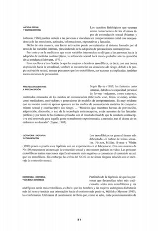 AROUSAt SEXUAL
Y ANTICONCEPCIÓN
Los cambios fisiológicos que ocurren
como consecuencia de los diversos ti­
pos de estimulación sexual (Masters y
Johnson, 1966) pueden inducir a las personas a vincularse en comportamiento coital con indepen­
dencia de las emociones, actitudes, informaciones, expectativas y fantasías.
Dicho de otra manera, una fuerte activación puede cortocircuitar el sistema formado por el
resto de las variables internas, prescindiendo de la adopción de precauciones contraceptivas.
Por tanto y en la medida en que estas variables intermedias no dirigen a las personas hacia la
adopción de medidas contraceptivas, la activación sexual hará menos probable aún la ejecución
de tal conducta (Schwartz, 1973).
Esto nos lleva a la reflexión de que las mujeres u hombres erotofílicos, es decir, con una buena
disposición hacia la sexualidad, también se encontrarían en situaciones de riesgo, debido a la pro­
pia activación sexual, aunque pensamos que los erotofóbicos, por razones ya explicadas, tendrían
menos recursos de prevención.
FANTASÍAS IMAGINATIVAS
Y ANTICONCEPCIÓN
Según Byrne (1983) las fantasías tanto
internas, debido a la capacidad personal
de formar imágenes, como externas,
contenidos emanados de los medios de comunicación (televisión, cine, libros, revistas), actúan
como mediadores, motivadores y generadores de modelos de comportamiento. Es muy evidente
que en nuestro contexto apenas aparecen en los medios de comunicación modelos de comporta­
miento sexual y contraceptivo sin riesgo. ... "Modelos que muestren formas de prevención,
adquisición, discusión, y uso de la tecnología anticonceptiva, están ausentes de las fantasías
públicas y por tanto de las fantasías privadas con el resultado final de que la conducta contracep­
tiva está reservada para aquella gente sexualmente experimentada, a menudo, tras el drama de un
embarazo no deseado" (Byrne, 1983).
EROTOFOBIA - EROTOFILIA
Y COMUNICACIÓN
Los erotofóbicos en general tienen más
dificultades en hablar de temas sexua­
les. Fisher, Miller, Byrne y White
(1980) ponen a prueba esta hipótesis con un experimento en el laboratorio. Con una muestra de
N=190 presentaron un mensaje de contenido sexual y otro neutro grabado en video. Las personas
erotofóbicas tenían reacciones significativamente más negativas a comunicar el contenido sexual
que los erotofílicos. Sin embargo, las cifras del S.O.S. no tuvieron ninguna relación con el men­
saje de contenido neutral.
EROTOFOBIA - EROTOFILIA
Y LOS ROLES GENÉRICOS
Partiendo de la hipótesis de que las per­
sonas que desarrollan roles más tradi­
cionales serán más erotofóbicos y los
andróginos serán más erotofílicos, es decir, que los hombres y las mujeres andróginos disfrutarán
más del sexo y tendrán una orientación hacia el erotismo más positiva, Walfish y Myeson (1980),
las confirmaron. Utilizaron el cuestionario de Bem que, como se sabe, mide posicionamientos de
H
 