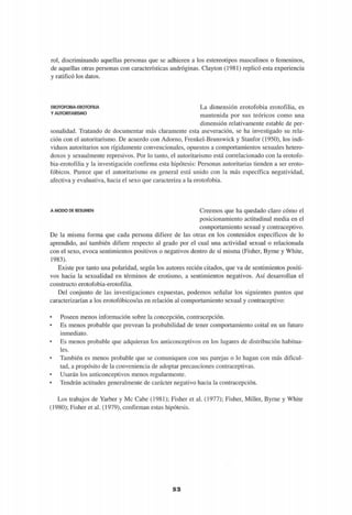 rol, discriminando aquellas personas que se adhieren a los estereotipos masculinos o femeninos,
de aquellas otras personas con características andróginas. Clayton (1981) replicó esta experiencia
y ratificó los datos.
EROTOFOBIA-EROTOFILIA
Y AUTORITARISMO
La dimensión erotofobia erotofilia, es
mantenida por sus teóricos como una
dimensión relativamente estable de per-
sonalidad. Tratando de documentar más claramente esta aseveración, se ha investigado su rela-
ción con el autoritarismo. De acuerdo con Adorno, Frenkel-Brunswick y Stanfor (1950), los indi-
viduos autoritarios son rígidamente convencionales, opuestos a comportamientos sexuales hetero-
doxos y sexualmente represivos. Por lo tanto, el autoritarismo está correlacionado con la erotofo-
bia-erotofilia y la investigación confirma esta hipótesis: Personas autoritarias tienden a ser eroto-
fóbicos. Parece que el autoritarismo en general está unido con la más específica negatividad,
afectiva y evaluativa, hacia el sexo que caracteriza a la erotofobia.
A MODO DE RESUMEN Creemos que ha quedado claro cómo el
posicionamiento actitudinal media en el
comportamiento sexual y contraceptivo.
De la misma forma que cada persona difiere de las otras en los contenidos específicos de lo
aprendido, así también difiere respecto al grado por el cual una actividad sexual o relacionada
con el sexo, evoca sentimientos positivos o negativos dentro de sí misma (Fisher, Byrne y White,
1983).
Existe por tanto una polaridad, según los autores recién citados, que va de sentimientos positi-
vos hacia la sexualidad en términos de erotismo, a sentimientos negativos. Así desarrollan el
constructo erotofobia-erotofilia.
Del conjunto de las investigaciones expuestas, podemos señalar los siguientes puntos que
caracterizarían a los erotofóbicos/as en relación al comportamiento sexual y contraceptivo:
• Poseen menos información sobre la concepción, contracepción.
• Es menos probable que prevean la probabilidad de tener comportamiento coital en un futuro
inmediato.
• Es menos probable que adquieran los anticonceptivos en los lugares de distribución habitua-
les.
• También es menos probable que se comuniquen con sus parejas o lo hagan con más dificul-
tad, a propósito de la conveniencia de adoptar precauciones contraceptivas.
• Usarán los anticonceptivos menos regularmente.
• Tendrán actitudes generalmente de carácter negativo hacia la contracepción.
Los trabajos de Yarber y Me Cabe (1981); Fisher et al. (1977); Fisher, Miller, Byrne y White
(1980); Fisher et al. (1979), confirman estas hipótesis.
52
 