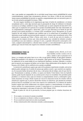 rían y que pueden ser responsables de su actividad sexual tienen mayor probabilidad de actuar
consecuentemente, incluso bajo circunstancias adversas. Las chicas, a falta de esta convicción,
tienen menos probabilidad de persistir en aquellos comportamientos que son necesarios para evi-
tar el coito sexual no protegido (Levinson, 1986).
En otros lugares incidimos en la importancia que tiene el hecho de considerarse a sí mismo
sexualmente activo, como algo necesario para la percepción de riesgo de embarazo no deseado.
Levinson en su trabajo, también lo recoge. Considera que su cuarta categoría de items del C.S.E.,
indica que la aceptación de la persona de su propia sexualidad puede estar más relacionada con
su comportamiento contraceptivo. Ahora bien, ¿qué es lo que interviene en el hecho de que una
persona joven pueda percibirse a sí misma como sexualmente activa? Recogemos en la parte
empírica de este trabajo la hipótesis que establece que es la actitud hacia la sexualidad la que
determina en qué medida una persona puede aceptarse a sí misma como sexualmente activa. Esta
afirmación es apoyada por Fisher y Byrne, entre otros. A través de una serie de estudios, se
observa que las mujeres jóvenes que veían positivamente una variedad de estímulos sexuales,
(erotofílicas) eran más tendentes a anticipar el coito, a aprender información contraceptiva rele-
vante, a adquirir anticonceptivos, a discutir temas sexuales y a usar anticonceptivos, que sus com-
pañeras que veían de forma más negativa los estímulos sexuales (erotofóbicas).
SUGERENCIAS PARA LA
EDUCACIÓN SEXUAL
A cualquier joven, chico/a, en el con-
texto familiar, escolar o social, se le en-
seña y anima a que se proyecte en el
futuro y se imagine qué quiere hacer en su vida, en qué quiere trabajar, en qué quiere formarse.
Desde bien pequeños a los niños/as se les pregunta: ¿Qué quieres ser de mayor? Normalmente a
los adultos/as no les cuesta hablar de sus experiencias familiares, escolares, laborales o sociales,
pero la mayoría son incapaces de hablar con sus hijos e hijas adolescentes de las alegrías y de los
fracasos, de lo fluido y de lo conflictivo de su propia sexualidad.
La teoría de la autoeficacia sugiere que antes de las primeras experiencias sexuales, un/a joven
debería poder anticipar (en el sentido de pensar que pudiera ocurrir o que ocurrirá) esa experien-
cia. Es necesario hablar del primer día de clase, o del primer día de trabajo, antes de que éste lle-
gue. Normalmente se anticipa, se habla y se espera con ilusión. Como hemos visto en el párrafo
anterior, poder hacerlo depende de una actitud positiva hacia la sexualidad. Esta permitirá poder
percibirse a sí mismo/a como capaz de orientar su comportamiento sexual y contraceptivo gene-
rando situaciones sin riesgo. Desde el punto de vista de la educación sexual, los estudios sobre la
autoeficacia sugieren que es preciso desarrollar técnicas no directivas, que promuevan actitudes
positivas hacia la sexualidad, así como crear espacios de verbalización. La evidencia de muchos
estudios sugiere que los/las adolescentes son capaces cognitiva y emocionalmente, de explorar e
incluso cambiar sus comportamientos sexuales y contraceptivos si se plantean discusiones sobre
experiencias importantes y relevantes (Cvetkovich, 1985; Elkind, 1974).
Desde el punto de vista de la prevención, Levinson propone que se evitarían situaciones de
riesgo:
• Si se acepta y se reconoce la propia sexualidad.
• Si se es competente en obtener y utilizar un anticonceptivo.
• Si se es asertiva/o al prevenir un coito no protegido.
• Si hay comunicación sobre relaciones sexuales y anticoncepción.
56
 