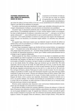 FACTORES SUBJETIVOS DEL
END: DESEO DE EMBARAZO,
DESEO DE HIJO/A
ncontramos en la literatura revisada pa-
ra el tema que nos ocupa, un conjunto
de aportaciones muy interesantes basa-
das en planteamientos psicodinámicos,
que tratan de explicar, de forma teórica, el no uso o el uso inconsistente de los métodos anticon-
ceptivos y por tanto de los embarazos no deseados.
En nuestra experiencia personal atendiendo a mujeres que solicitaban información para inte-
rrumpir voluntariamente el embarazo, nos encontramos con situaciones muy paradójicas.
En primer lugar, la disociación producida entre el comportamiento sexual en el sentido del
placer-afectos y la probabilidad reproductiva. Es decir, muchas mujeres cuando se les pregunta-
ba cómo se había producido el embarazo, contestaban cosas como: "... creía que yo no me iba a
quedar embarazada"; "... nunca había pensado en que yo pudiera quedarme embarazada"; "...no
se qué paso". Esto resulta paradójico si tenemos en cuenta que estas mujeres aún teniendo rela-
ciones sexuales con frecuencia, no utilizaban ningún método o lo utilizaban muy deficiente-
mente.
En segundo lugar, observamos mujeres que aun habiendo tomado la decisión de utilizar un
método eficaz como los anovulatorios, se "olvidan" en pleno ciclo de tomar varias pildoras segui-
das, produciéndose así el embarazo.
En tercer lugar encontramos mujeres que deciden de forma racional abortar, con argumentos
como: "... No puedo tener un hijo ahora porque estoy en el paro, porque interrumpiría mi forma-
ción, porque tengo otros proyectos, etc.". Al mismo tiempo bastantes de estas mujeres afirmaban
en consultas de seguimiento posteriores al aborto, que se habían sentido particularmente bien en
el tiempo en que se supieron embarazadas.
Desde un punto de vista clínico, recordamos el caso de una mujer en tratamiento por deseo
sexual inhibido que relató lo siguiente en una de las sesiones: "... me sentía deprimida, bastante
descolocada, muy insegura, sin saber que es lo que quería. Un día me quedé embarazada. Pensé
en mi madre, mi familia y los demás y creí que el mundo se me hundía. Decidí rápidamente bus-
car un sitio donde abortar. Sin embargo, tengo que reconocer que me sentía bien. Me sentía
importante. Veía las cosas de otro modo. No sentía interés por mi novio. A pesar de todo, tenía
claro que debía abortar. Para nada quería yo un hijo en aquel momento. Mi novio se desentendió.
Me dijo que respetaba mi decisión pero que era cosa mía. Le vi a años luz de mí. Me sentí sola.
Fui a un lugar de Francia a abortar. Tenía ganas de acabar con todo el asunto. Ya en la mesa gine-
cológica no pensaba en el dolor, lo que más intesamente recuerdo es que sentí como que estaban
extrayendo lo mejor de mi misma". (Extracto de la Historia Clínica de M.M., Febrero 1988). Esta
mujer tenía 26 años en el momento de la terapia. El aborto había ocurrido tres años antes.
Después del aborto volvió a sentirse mal, deprimida, desorientada. Continuó la relación con su
novio, con muchos altibajos. Una relación caracterizada por la insatisfacción y el desinterés por
lo sexual. Ella en ese momento, no podía relacionar el hecho del aborto con su situación actual.
De hecho decía que el aborto lo tenía superado.
Diversos autores explicarían estas situaciones como motivaciones fundamentalmente incons-
cientes que irían dirigidas a la consecución de un embarazo.
En esta línea de análisis existen dos conceptos diferentes: El deseo de embarazo y el deseo de
hijo/a. El primero hace referencia al sentido simbólico, generalmente inconsciente, que tiene que
ver con la propia identidad de mujer. El segundo hace referencia al deseo consciente de querer
tener un hijo/a instalado en el proyecto vital. En la literatura encontramos distintos términos para
explicar lo mismo. Por ejemplo: Deseo de embarazo y deseo de hijo/a (Pasini, 1978), deseo de
 