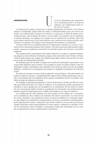 INTRODUCCIÓN na de las dificultades más importantes
en la sexualidad juvenil es el riesgo de
embarazo, que evidentemente afecta so-
bre todo a las mujeres.
La proporción de mujeres jóvenes que se quedan embarazadas sin desearlo en los últimos
tiempos es considerable, aunque difícil de evaluar. La dificultad estriba en que, por motivos cul-
turales, esta realidad tiende a ocultarse. No obstante, se expresa por el índice de madres excesi-
vamente jóvenes o por el número de abortos, en estas edades. En el primer caso las estadísticas
lo reflejan claramente, sin embargo en el segundo caso la estadística de los abortos, sobre todo
de las mujeres más jóvenes y de las intervenciones que se realizan en las clínicas privadas, gene-
ralmente se escamotean. En cualquier caso la proporción del problema es considerable.
A nuestro modo de ver el problema radica en el embarazado no deseado, sea cual sea su reso-
lución, bien la maternidad temprana, bien el aborto. ¿Por qué una persona puede quedarse emba-
razada, o provocar un embarazo sin desearlo? En este libro tratamos de acércanos a las posibles
respuestas.
Una respuesta fácil y reduccionista está siendo la siguiente: Las mujeres se quedan embaraza-
das porque no tienen suficiente información, porque no hay educación sexual. Estamos en dispo-
sición de poder afirmar que, aunque esta respuesta tenga algún sentido, está muy lejos de expli-
car las causas del embarazado no deseado.
En la primera parte de este libro se expone una revisión de las principales aportaciones a este
campo desde diferentes marcos teóricos. En la segunda se aporta un estudio empírico sobre de-
terminadas variables consideradas como educables. En la tercera se aporta una serie de unidades
didácticas, resultado de la investigación, que pueden ser integradas en programas de educación
sexual.
En síntesis los factores de riesgo, desde un punto de vista psicológico, están relacionados con
aspectos cognitivos, afectivos y comportamentales. Dentro de las distintas aportaciones, este tra-
bajo se ha centrado más en la influencia de los aspectos actitudinales hacia la sexualidad, como
factor de riesgo de embarazo no deseado.
Sin embargo, la principal preocupación se sitúa en la prevención. Es decir, de todas las varia-
bles que pueden intervenir en el riesgo de embarazo, se han destacado aquellas que puedan ser
educables, es decir, aquellas que son susceptibles de ser modificadas. De este modo los resulta-
dos de la investigación deben convertirse en propuestas de intervención, que permitan prevenir
aquellas situaciones donde aparecen las variables relacionadas con el riesgo de embarazo.
Las variables que han sido estudiadas en la parte empírica de este trabajo son: La actitud ha-
cia la sexualidad; de ella se enfatizan los elementos más afectivo emocionales. La valoración de
los costes y beneficios, cuya aportación consiste en poner de manifiesto los contenidos cogniti-
vos que influyen en la adopción de comportamientos sin riesgo. La autoeficacia percibida aplica-
da al comportamiento sexual y contraceptivo que permite resaltar los recursos que uno tiene para
afrontar situaciones eróticas potencialmente de riesgo respecto a embarazos no deseados. El ni-
vel de conocimientos sobre sexualidad y contracepción. Todas ellas relacionadas con las varia-
bles comportamiento sexual y comportamiento contraceptivo.
¡¡E
 