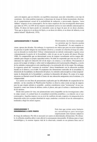 cativo de mujeres, que en relación a su equilibrio emocional, sean más vulnerables a este tipo de
cuestiones. Así, éstas podrían exponerse a situaciones de riesgo de forma inconsciente, disocian-
do el comportamiento sexual de la probabilidad de embarazo, o provocando, digamos, "actos
fallidos" respecto al uso contraceptivo. En los datos empíricos de esta investigación observamos
que entre un 35% y un 40% de las mujeres sexualmente activas no usan métodos anticonceptivos
fiables. El deseo de hijo/a puede ser entendido como un lugar de paso de un deseo absoluto.
"Esto que se desea no es un deseo de hijo/a, es un deseo de niño/a, es un deseo de infancia, es un
anhelo infantil" (Bydlowski, 1978).
ANTICONCEPCIÓN Y PLACER Efectivamente, las técnicas contracepti-
vas permiten que los hijos/as puedan
ser "deseados/as". Es una conquista re-
ciente, apenas dos décadas. Sin embargo, la experiencia nos indica que para un sector importante
de personas el poder integrar las necesidades afectivas y sexuales en relación al riesgo de emba-
razo no deseado no resulta fácil. Utilizar voluntariamente un método contraceptivo supone cerrar
voluntariamente la puerta de la fecundidad y abrir de par en par la puerta del placer (Passini,
1980). Es comprensible que un determinado sector de mujeres sexualmente activas tengan difi-
cultades para integrar su propia capacidad erótica. No debe de sorprender que esto sea así si con-
sideramos los siglos de reducción del rol de mujer a la crianza y a sus labores. Precisamente el
acceso de la mujer al trabajo y sobre todo la independencia de la procreación obligativa, a través
de los métodos contraceptivos está contribuyendo a la erotización del rol de mujer. Sin embargo,
la exigencia actual del "consumo de erotismo" choca frontalmente con la educación recibida
basada en el silencio y en el tabú. Si aceptamos dos dimensiones esenciales de la sexualidad, la
dimensión de fecundidad y la dimensión del placer, los métodos anticonceptivos evitan temporal-
mente la dimensión de la fecundidad y acentúan la dimensión del placer. Es como si la mujer
alcanzara su libertad sexual llevando el lastre de una educación antagonista con el erotismo y la
voluptuosidad.
Los autores en esta línea de pensamiento explicarán que las dificultades de aceptación de los
métodos -en las consultas de Planificación Familiar se observa cómo existe un tipo de mujeres
para las que ningún método es aceptable-, podrían considerarse como "resistencias" al uso con-
traceptivo, como una forma de defensa contra el placer, más que el rechazo o intolerancia física
de los mismos.
Desde otros puntos de vista, este planteamiento sería compatible con las investigaciones sobre
la culpa sexual y la actitud hacia la sexualidad (erotofobia-erotofilia) y su relación con el uso
contraceptivo. Aquellas mujeres con un nivel de conflicto elevado, respecto a la integración de la
dimensión erótica de su propia identidad de mujer, tenderían a resistirse al uso de contraceptivos,
tendiendo a elegir los menos seguros.
CONCLUSIONES Y
SUGERENCIAS A ESTE PUNTO
Está claro que existen serias limitacio-
nes metodológicas para investigar
empíricamente estos factores subjetivos
de riesgo de embarazo. Por ello es necesario ser cautos en determinadas afirmaciones. No obstan-
te, la reflexión científica debe ir más allá de lo estrictamente demostrable. El dilema entre el rigor
metodológico y la enorme riqueza vital de lo observado, estando en esa primera línea cara al
60
 