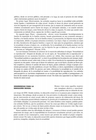 público, desde un servicio público, está presente a lo largo de todo el proceso de este trabajo.
¿Qué conclusiones podemos sacar al respecto?
En primer lugar: Efectivamente, las actitudes negativas hacia la sexualidad están probable-
mente ligadas a sentimientos de culpa sexual. Aceptar el deseo de placer sexual generaría un
nivel de angustia tal, por transgresión de la norma, que la manera de contenerla sería no recono-
ciéndose sexualmente activa (factor de riesgo), no utilizando métodos, o no usando métodos
seguros (factor de riesgo), como forma de aliviar la culpa, la angustia. Es como que asumir cons-
cientemente un método eficaz, supone dar vía libre a aquello que se teme.
En segundo lugar: Placer - comunicación - afectos, versus fecundidad. Sociológicamente la
familia ha transitado de la familia extensa, basada generalmente en una economía artesana y
familiar, a la familia nuclear. Así en la familia extensa, la procreación, los hijos/as eran un objeti-
vo importante, debido a la propia estructura económica. Los hijos e hijas se convertían en mano
de obra, herederos/as del negocio familiar y seguro de vejez para los progenitores, mientras que
la sexualidad, el amor, el placer, etc., se tabuizaba. En la actualidad, en la familia nuclear o en las
relaciones interpersonales, intersexos, son los hijos/as los que se tabuizan y el amor, el sexo lo
que deviene en "obligatorio" (Passini, 1978).
Los movimientos feministas al comienzo de la transición utilizaban el eslogan "Sexualidad no
es reproducción". Después de décadas, tal vez de siglos, de "Sexualidad sólo es reproducción" y
puntualmente en ese momento histórico, podría ser válido. Hoy tenemos que decir que
"Sexualidad también es reproducción", es decir la posibilidad de fecundación está siempre impli-
cada en la relación sexual, sobre todo si ésta es coital. Si en función de los argumentos que hemos
expuesto en este punto, vemos que el deseo de embarazo, que no de hijo/a, encubre un deseo glo-
bal completivo, elaborar el sentido del deseo de hijo/a, puede colaborar a dirigir el propio creci-
miento personal por vías más auténticas y no por vías falsas, es decir, exponiéndose a situaciones
de riesgo en cuanto al END. Es preciso, por tanto, diferenciar la sexualidad en el sentido de la
búsqueda de placer, de la sexualidad en cuanto a la posibilidad de reproducción. Los métodos
anticonceptivos se convierten simplemente en un recurso que hace posible el protagonismo a la
hora de dar sentido al propio comportamiento sexual. Sin duda esta capacidad es un objetivo pre-
ferente de salud sexual.
SUGERENCIAS PARA LA
EDUCACIÓN SEXUAL
Hemos visto como aquellas mujeres
más inmaduras afectiva y emocional-
mente podrían estar en situación de ma-
yor riesgo de END. Siendo realistas, la educación sexual no es la panacea para compensar estas
situaciones. Sin embargo, desde un punto de vista preventivo, la educación sexual, como estrate-
gia de intervención en salud sexual, debe de proponer espacios de elaboración del deseo de
hijo/a. La educación general debería compensar la presión por el rendimiento con el desarrollo de
actividades dirigidas a la promoción personal. Así, tanto hombres como mujeres, podrían poten-
ciar actitudes biofílicas, que les ayudarían a buscar las cosas que deben ser vividas según el pro-
pio criterio. Tal vez así, el deseo de hijo/a podría ubicarse mejor en el proyecto vital. Hay cosas
que sólo pueden ser vividas antes de tener un hijo o hija.
Vemos también cómo las dificultades de integrar y reconocer el deseo sexual pueden generar
situaciones de riesgo, ante la imposibilidad de reconocerse sexualmente activa/o y por tanto, no
poder acceder al uso contraceptivo, como recurso que permite dar sentido al propio comporta-
miento sexual. Por tanto, la educación sexual debe aportar elementos que hagan posible actitudes
positivas, tranquilas, relajadas, hacia la sexualidad.
 