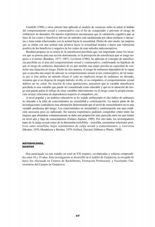 Condelli (1986) y otros autores han aplicado el modelo de creencias sobre la salud al ámbito
del comportamiento sexual y contraceptivo con el fin de comprender y prevenir el riesgo de
embarazos no deseados. En nuestra experiencia encontramos que la valoración cognitiva que se
hace de los costes y beneficios del uso de métodos está mediatizada por ideas erróneas o inexac-
tas y éstas están relacionadas con la actitud hacia la sexualidad. Dicho de otro modo, las mujeres
que se sitúan con una actitud más positiva hacia la sexualidad tienden a hacer una valoración
positiva de los beneficios y negativa de los costes de usar métodos anticonceptivos.
Bandura propuso en su teoría de la autoeficacia percibida que, tan importante como los recur-
sos que se posean para una acción determinada, es la percepción de autoeficacia que se tenga res-
pecto a sí mismo (Bandura, 1977, 1987). Levinson (1986), ha aplicado el concepto de autoefica-
cia percibida en el área del comportamiento sexual y contraceptivo, confirmando su hipótesis de
que el riesgo de embarazo dependerá de en qué medida una mujer perciba su capacidad de con-
trolar una situación de riesgo. Dicho de otra manera, el riesgo de embarazo dependerá de lo capaz
que se perciba una mujer de adecuar su comportamiento sexual al uso contraceptivo, de tal mane-
ra que si ésta utiliza un método eficaz el coito no implicará riesgo de embarazo no deseado,
mientras que si no dispone de ningún método, ni ella, ni su compañero, el comportamiento sexual
debiera ser no coital. En función de estas aportaciones, pensamos que la variable autoeficacia
percibida es una variable que puede ser considerada como educable y que en la situación de ries-
go real pueda paliar el influjo de otras variables intervinientes en el riesgo como la propia excita-
ción sexual, relaciones de dependencia respecto al compañero, etc.
A nivel popular y en ámbitos educativos se ha venido atribuyendo el alto índice de embarazo
no deseado a la falta de conocimientos en sexualidad y contracepción. La mayor parte de las
investigaciones contradicen esta afirmación demostrando que el nivel de conocimientos no es una
variable predictora del riesgo. Los conocimientos en sexualidad y contracepción son una condi-
ción necesaria pero no suficiente. En nuestra experiencia pudimos comprobar cómo entre las
mujeres que abortaban voluntariamente se daba una proporción muy parecida entre las que tenían
un nivel alto y bajo de conocimientos (Gómez Zapiain, 1989). Por otro lado, los investigadores
tanto de la culpa sexual como de la dimensión erotofobia - erotofilia, encuentran relaciones posi-
tivas entre erotofilia, bajos sentimientos de culpa sexual y conocimientos, y viceversa
(Mosher, 1979; Mendelson y Mosher, 1979; Golfard, Gerrard, Gibbons y Plante, 1988).
METODOLOGÍA.
SUJETOS
Han participado en este estudio un total de 876 mujeres, escolarizadas y solteras comprendi-
das entre 16 y 25 años. Esta investigación se desarrolló en el ámbito de Guipúzcoa, la recogida de
datos fue efectuada en Centros de Bachillerato, Formación Profesional, y Facultades Uni-
versitarias del Campus de Guipúzcoa.
67
 