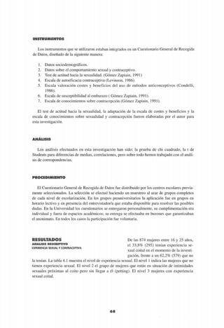 INSTRUMENTOS
Los instrumentos que se utilizaron estaban integrados en un Cuestionario General de Recogida
de Datos, diseñado de la siguiente manera:
1. Datos sociodemográficos.
2. Datos sobre el comportamiento sexual y contraceptivo.
3. Test de actitud hacia la sexualidad. (Gómez Zapiain, 1991)
4. Escala de autoeficacia contraceptiva (Levinson, 1986).
5. Escala valoración costes y beneficios del uso de métodos anticonceptivos (Condelli,
1986).
6. Escala de susceptibilidad al embarazo ( Gómez Zapiain, 1991).
7. Escala de conocimientos sobre contracepción (Gómez Zapiain, 1991).
El test de actitud hacia la sexualidad, la adaptación de la escala de costes y beneficios y la
escala de conocimientos sobre sexualidad y contracepción fueron elaboradas por el autor para
esta investigación.
ANÁLISIS
Los análisis efectuados en esta investigación han sido: la prueba de chi cuadrado, la t de
Students para diferencias de medias, correlaciones, pero sobre todo hemos trabajado con el análi-
sis de correspondencias.
El Cuestionario General de Recogida de Datos fue distribuido por los centros escolares previa-
mente seleccionados. La selección se efectuó haciendo un muestreo al azar de grupos completos
de cada nivel de escolarización. En los grupos preuniversitarios la aplicación fue en grupos en
horario lectivo y en presencia del entrevistador/a que estaba disponible para resolver las posibles
dudas. En la Universidad los cuestionarios se entregaron personalmente, su cumplimentación era
individual y fuera de espacios académicos; su entrega se efectuaba en buzones que garantizaban
el anonimato. En todos los casos la participación fue voluntaria.
R E S U L T A D O S
A N Á L I S I S D E S C R I P T I V O
EXPERIENCIA SEXUAL Y CONTRACEPTIVA
De las 874 mujeres entre 16 y 25 años,
el 33,8% (295) tenían experiencia se-
xual coital en el momento de la investi-
gación, frente a un 62,2% (579) que no
la tenían. La tabla 4.1 muestra el nivel de experiencia sexual. El nivel 1 indica las mujeres que no
tienen experiencia sexual. El nivel 2 el grupo de mujeres que están en situación de intimidades
sexuales próximas al coito pero sin llegar a él (petting). El nivel 3 mujeres con experiencia
sexual coital.
68
 