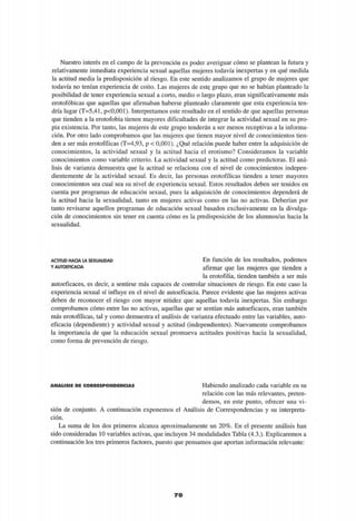 Nuestro interés en el campo de la prevención es poder averiguar cómo se plantean la futura y
relativamente inmediata experiencia sexual aquellas mujeres todavía inexpertas y en qué medida
la actitud media la predisposición al riesgo. En este sentido analizamos el grupo de mujeres que
todavía no tenían experiencia de coito. Las mujeres de este, grupo que no se habían planteado la
posibilidad de tener experiencia sexual a corto, medio o largo plazo, eran significativamente más
erotofóbicas que aquellas que afirmaban haberse planteado claramente que esta experiencia ten-
dría lugar (T=5,41, p<0,001). Interpretamos este resultado en el sentido de que aquellas personas
que tienden a la erotofobia tienen mayores dificultades de integrar la actividad sexual en su pro-
pia existencia. Por tanto, las mujeres de este grupo tenderán a ser menos receptivas a la informa-
ción. Por otro lado comprobamos que las mujeres que tienen mayor nivel de conocimientos tien-
den a ser más erotofílicas (T=4,93, p < 0,001). ¿Qué relación puede haber entre la adquisición de
conocimientos, la actividad sexual y la actitud hacia el erotismo? Consideramos la variable
conocimientos como variable criterio. La actividad sexual y la actitud como predictoras. El aná-
lisis de varianza demuestra que la actitud se relaciona con el nivel de conocimientos indepen-
dientemente de la actividad sexual. Es decir, las personas erotofílicas tienden a tener mayores
conocimientos sea cual sea su nivel de experiencia sexual. Estos resultados deben ser tenidos en
cuenta por programas de educación sexual, pues la adquisición de conocimientos dependerá de
la actitud hacia la sexualidad, tanto en mujeres activas como en las no activas. Deberían por
tanto revisarse aquellos programas de educación sexual basados exclusivamente en la divulga-
ción de conocimientos sin tener en cuenta cómo es la predisposición de los alumnos/as hacia la
sexualidad.
ACTITUD HACIA LA SEXUALIDAD
Y AUTOEFICACIA
En función de los resultados, podemos
afirmar que las mujeres que tienden a
la erotofilia, tienden también a ser más
autoeficaces, es decir, a sentirse más capaces de controlar situaciones de riesgo. En este caso la
experiencia sexual sí influye en el nivel de autoeficacia. Parece evidente que las mujeres activas
deben de reconocer el riesgo con mayor nitidez que aquellas todavía inexpertas. Sin embargo
comprobamos cómo entre las no activas, aquellas que se sentían más autoeficaces, eran también
más erotofílicas, tal y como demuestra el análisis de varianza efectuado entre las variables, auto-
eficacia (dependiente) y actividad sexual y actitud (independientes). Nuevamente comprobamos
la importancia de que la educación sexual promueva actitudes positivas hacia la sexualidad,
como forma de prevención de riesgo.
A N Á L I S I S D E C O R R E S P O N D E N C I A S Habiendo analizado cada variable en su
relación con las más relevantes, preten-
demos, en este punto, ofrecer una vi-
sión de conjunto. A continuación exponemos el Análisis de Correspondencias y su interpreta-
ción.
La suma de los dos primeros alcanza aproximadamente un 20%. En el presente análisis han
sido consideradas 10 variables activas, que incluyen 34 modalidades Tabla (4.3.). Explicaremos a
continuación los tres primeros factores, puesto que pensamos que aportan información relevante:
70
 