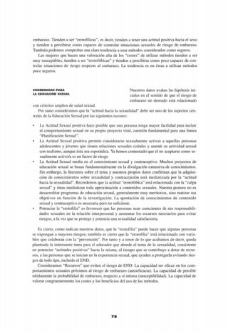 embarazo. Tienden a ser "erotofílicas", es decir, tienden a tener una actitud positiva hacia el sexo
y tienden a percibirse como capaces de controlar situaciones sexuales de riesgo de embarazo.
También podemos comprobar una clara tendencia a usar métodos considerados como seguros.
Las mujeres que hacen una valoración alta de los "costes" de utilizar métodos tienden a ser
muy susceptibles, tienden a ser "erotofóbicas" y tienden a percibirse como poco capaces de con­
trolar situaciones de riesgo respecto al embarazo. La tendencia es en éstas a utilizar métodos
poco seguros.
S U G E R E N C I A S P A R A
L A E D U C A C I Ó N S E X U A L
Nuestros datos avalan las hipótesis ini­
ciales en el sentido de que el riesgo de
embarazo no deseado está relacionado
con criterios amplios de salud sexual.
Por tanto consideramos que la "actitud hacia la sexualidad" debe ser uno de los aspectos cen­
trales de la Educación Sexual por las siguientes razones:
• La Actitud Sexual positiva hace posible que una persona tenga mayor facilidad para incluir
el comportamiento sexual en su propio proyecto vital, cuestión fundamental para una futura
"Planificación Sexual".
• La Actitud Sexual positiva permite considerarse sexualmente activas a aquellas personas
adolescentes y jóvenes que tienen relaciones sexuales coitales y asumir su actividad sexual
con realismo, aunque ésta sea esporádica. Ya hemos comentado que el no aceptarse como se­
xualmente activo/a es un factor de riesgo
• La Actitud Sexual media en el conocimiento sexual y contraceptivo. Muchos proyectos de
educación sexual se basan fundamentalmente en la divulgación extensiva de conocimientos.
Sin embargo, la literatura sobre el tema y nuestros propios datos confirman que la adquisi­
ción de conocimientos sobre sexualidad y contracepción está mediatizada por la "actitud
hacia la sexualidad". Recordemos que la actitud "erotofóbica" está relacionada con la "culpa
sexual" y éstas mediatizan toda aproximación a contenidos sexuales. Nuestra postura no es
desacreditar programas de educación sexual, generalmente muy meritorios, sino matizar sus
objetivos en función de la investigación. La aportación de conocimientos de contenido
sexual y contraceptivo es necesaria pero no suficiente.
• Potenciar la "erotofilia" es favorecer que las personas sean conscientes de sus responsabili­
dades sexuales en la relación interpersonal y aumentar los recursos necesarios para evitar
riesgos, a la vez que se protege y potencia una sexualidad satisfactoria.
Es cierto, como indican nuestros datos, que la "erotofilia" puede hacer que algunas personas
se expongan a mayores riesgos; también es cierto que la "erotofilia" está relacionada con varia­
bles que colaboran con la "prevención". Por tanto y a tenor de lo que acabamos de decir, queda
planteada la interesante tarea para el educador que aborde el tema de la sexualidad, consistente
en potenciar "actitudes positivas" hacia la misma, al tiempo que se contribuye a dotar de recur­
sos, a las personas que se inician en la experiencia sexual, que ayuden a protegerla evitando ries­
gos de todo tipo, incluido el END.
Consideramos "Recursos" que eviten el riesgo de END: La capacidad ser eficaz en los com­
portamientos sexuales próximos al riesgo de embarazo (autoeficacia). La capacidad de percibir
nítidamente la probabilidad de embarazo, respecto a sí misma (susceptibilidad). La capacidad de
valorar congruentemente los costes y los beneficios del uso de los métodos.
78
 