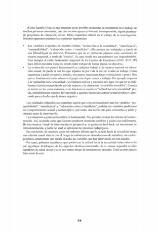 ¿Cómo hacerlo? Esta es una pregunta cuyas posibles respuestas se encuentran en el trabajo de
muchas personas entusiastas, que con escasos apoyos y bastante incomprensión, siguen plantean-
do programas de educación sexual. Otras respuestas estarán en el campo de la investigación.
Nosotros queremos plantear las siguientes sugerencias:
• Las variables expuestas en nuestro estudio, "actitud hacia la sexualidad", "autoeficacia",
"susceptibilidad", "valoración costes y beneficios", sólo pueden ser trabajadas a través de
una Metodología no directiva. Pensamos que no es pertinente plantear estas cuestiones de
manera magistral, a modo de "charlas". Es aquí donde nos encontramos con imponderables.
Casi siempre el estilo fuertemente magistral de los Centros de Enseñanza (COU, BUP, FP)
hace difícil encontrar espacios donde poder trabajar de forma grupal, no directiva.
• La evaluación nos parece fundamental en cualquier trabajo y de manera especial en educa-
ción sexual. Se puede ir con los ojos tapados de por vida si uno no evalúa su trabajo. Como
sugerencia a partir de nuestro estudio, nos parece importante hacer evaluaciones a priori. Nos
parece fundamental saber cómo es el grupo con el que vamos a trabajar. Por ejemplo respecto
a la "actitud ha:ia la sexualidad", la evidencia teórica y empírica nos hace ver que no es indi-
ferente el posicionamiento de partida respecto a la dimensión "erotofobia-erotofilia". Cuando
se insiste en los conocimientos, si no tenemos en cuenta la "actitud hacia la sexualidad" pre-
via, probablemente estemos favoreciendo a quienes tienen una actitud sexual positiva y apor-
tando poco a los/las que la tienen negativa.
Los resultados obtenidos nos permiten sugerir que el posicionamiento ante las variables "sus-
ceptibilidad", "autoeficacia" y "valoración costes y beneficios", podrían ser variables predictoras
del comportamiento sexual y contraceptivo, por tanto, una razón más para conocerlas a priori y
orientar mejor la intervención.
La evaluación a posteriori también es fundamental. Nos permite evaluar los efectos de la inter-
vención. Así, se puede saber qué factores producen realmente cambios y cuales son indiferentes.
De esta manera, viendo la intervención en perspectiva, se genera un feed-back, un mecanismo de
retroalimentación, a partir del cual se optimizan los recursos pedagógicos.
En conclusión, de nuestros datos no podemos afirmar que la actitud hacia la sexualidad tenga
una relación causal directa con el riesgo de embarazos no deseados (uso de métodos), sin embar-
go hemos comprobado que media en todas las variables que han intervenido en este estudio.
Por tanto, podemos manifestar que positivizar la actitud hacia la sexualidad sobre todo en lo
que signifique desbloqueo de los aspectos afectivo-emocionales de la misma supondrá niveles
superiores de salud sexual y a su vez menor riesgo de embarazo no deseado. Todo un reto para la
Educación Sexual.
79
 