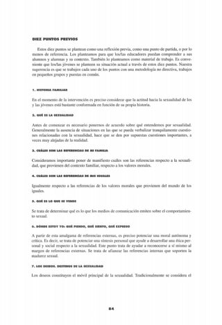 DIEZ PUNTOS PREVIOS
Estos diez puntos se plantean como una reflexión previa, como una punto de partida, o por lo
menos de referencia. Los planteamos para que los/las educadores puedan comprender a sus
alumnos y alumnas y su contexto. También lo planteamos como material de trabajo. Es conve-
niente que los/las jóvenes se planteen su situación actual a través de estos diez puntos. Nuestra
sugerencia es que se trabajen cada uno de los puntos con una metodología no directiva, trabajos
en pequeños grupos y puestas en común.
1 . H I S T O R I A F A M I L I A R
En el momento de la intervención es preciso considerar que la actitud hacia la sexualidad de los
y las jóvenes está bastante conformada en función de su propia historia.
2 . Q U É E S L A S E X U A L I D A D
Antes de comenzar es necesario ponernos de acuerdo sobre qué entendemos por sexualidad.
Generalmente la ausencia de situaciones en las que se pueda verbalizar tranquilamente cuestio-
nes relacionadas con la sexualidad, hace que se den por supuestas cuestiones importantes, a
veces muy alejadas de la realidad.
3 . C U Á L E S S O N L A S R E F E R E N C I A S D E M I F A M I L I A
Consideramos importante poner de manifiesto cuáles son las referencias respecto a la sexuali-
dad, que provienen del contexto familiar, respecto a los valores morales.
4 . C U Á L E S S O N L A S R E F E R E N C I A S D E M I S I G U A L E S
Igualmente respecto a las referencias de los valores morales que provienen del mundo de los
iguales.
5 . Q U É E S L O Q U E S E V E N D E
Se trata de determinar qué es lo que los medios de comunicación emiten sobre el comportamien-
to sexual.
6 . D Ó N D E E S T O Y Y O : Q U É P I E N S O , Q U É S I E N T O , Q U É E X P R E S O
A partir de esta amalgama de referencias externas, es preciso potenciar una moral autónoma y
crítica. Es decir, se trata de potenciar una síntesis personal que ayude a desarrollar una ética per-
sonal y social respecto a la sexualidad. Este punto trata de ayudar a reconocerse a sí mismo al
margen de referencias externas. Se trata de afianzar las referencias internas que soporten la
madurez sexual.
7 . L O S D E S E O S . D E S T I N O S D E L A S E X U A L I D A D
Los deseos constituyen el móvil principal de la sexualidad. Tradicionalmente se considera el
84
 