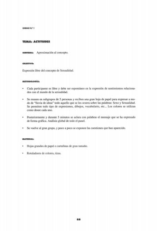 UNIDAD N.9
1
TEMA: ACTITUDES
88
mvemao* Aproximación al concepto.
O B J E T I V O :
Expresión libre del concepto de Sexualidad,
M E T O D O L O G Í A :
• Cada participante es libre y debe ser espontáneo en la expresión de sentimientos relaciona-
dos con el mundo de la sexualidad.
• Se reúnen en subgrupos de 5 personas y reciben una gran hoja de papel para expresar a mo-
do de "lluvia de ideas" todo aquello que se les ocurra sobre las palabras: Sexo y Sexualidad.
Se permiten todo tipo de expresiones, dibujos, vocabulario, etc.. Los colores se utilizan
como desee cada uno.
• Posteriormente y durante 5 minutos se aclara con palabras el mensaje que se ha expresado
de forma gráfica. Análisis global de todo el panel.
• Se vuelve al gran grupo, y poco a poco se exponen las cuestiones que han aparecido.
M A T E R I A L :
• Hojas grandes de papel o cartulinas de gran tamaño.
• Rotuladores de colores, tizas.
 