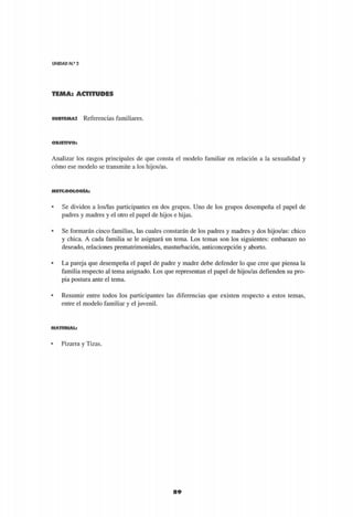 UNIDAD N.2
2
89
S U B T E M A : Referencias familiares.
O B J E T I V O :
Analizar los rasgos principales de que consta el modelo familiar en relación a la sexualidad y
cómo ese modelo se transmite a los hijos/as.
M E T O D O L O G Í A :
9
Se dividen a los/las participantes en dos grupos. Uno de los grupos desempeña el papel de
padres y madres y el otro el papel de hijos e hijas.
s
Se formarán cinco familias, las cuales constarán de los padres y madres y dos hijos/as: chico
y chica. A cada familia se le asignará un tema. Los temas son los siguientes: embarazo no
deseado, relaciones prematrimoniales, masturbación, anticoncepción y aborto.
• La pareja que desempeña el papel de padre y madre debe defender lo que cree que piensa la
familia respecto al tema asignado. Los que representan el papel de hijos/as defienden su pro-
pia postura ante el tema.
• Resumir entre todos los participantes las diferencias que existen respecto a estos temas,
entre el modelo familiar y el juvenil.
M A T E R I A L :
• Pizarra y Tizas.
 