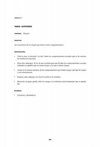 UNIDAD N.9
7
TEMA: ACTITUDES
9 4
S U B T E M A : RieSgOS.
O B J E T I V O :
Ser conscientes de los riesgos que tienen ciertos comportamientos.
M E T O D O L O G Í A :
• Toda la clase va diciendo "en alto" todos los comportamientos sexuales que se les ocurran.
Se escriben en la pizarra.
• Hacer dos subgrupos. Se les da una cartulina para que dividan los comportamientos sexuales
señalados en aquellos que no tienen riesgos y los que si tienen riesgos.
• Anotar en la misma cartulina, de los comportamientos que tienen riesgos, qué tipo de riesgos
y sus consecuencias.
• Explicar cada subgrupo a la clase lo escrito en la cartulina.
• Discusión en grupo grande sobre los riesgos y los distintos posicionamientos que se pueden
dar.
M A T E R I A L :
• Cartulinas y Rotuladores.
 