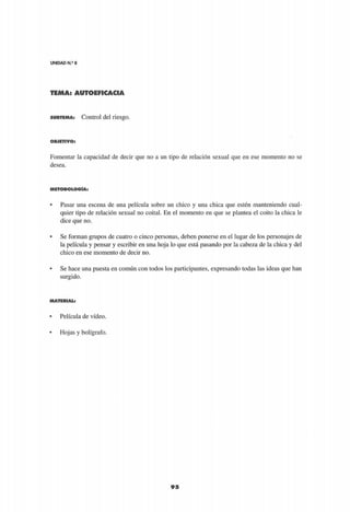 UNIDAD N.9
8
TEMA: AUTOEFICACIA
9 5
S U B T E M A : Control del riesgo.
O B J E T I V O :
Fomentar la capacidad de decir que no a un tipo de relación sexual que en ese momento no se
desea.
M E T O D O L O G Í A :
• Pasar una escena de una película sobre un chico y una chica que estén manteniendo cual­
quier tipo de relación sexual no coital. En el momento en que se plantea el coito la chica le
dice que no.
• Se forman grupos de cuatro o cinco personas, deben ponerse en el lugar de los personajes de
la película y pensar y escribir en una hoja lo que está pasando por la cabeza de la chica y del
chico en ese momento de decir no.
• Se hace una puesta en común con todos los participantes, expresando todas las ideas que han
surgido.
M A T E R I A L :
• Película de vídeo.
• Hojas y bolígrafo.
 