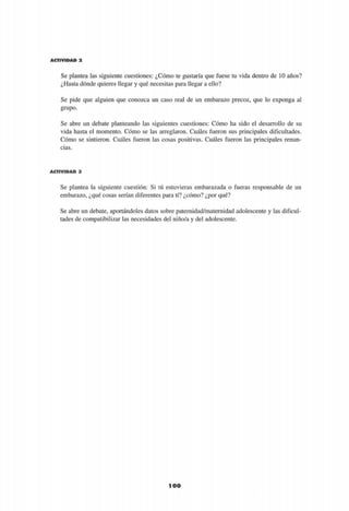 A C T I V I D A D 2
Se plantea las siguiente cuestiones: ¿Cómo te gustaría que fuese tu vida dentro de 10 años?
¿Hasta dónde quieres llegar y qué necesitas para llegar a ello?
Se pide que alguien que conozca un caso real de un embarazo precoz, que lo exponga al
grupo.
Se abre un debate planteando las siguientes cuestiones: Cómo ha sido el desarrollo de su
vida hasta el momento. Cómo se las arreglaron. Cuáles fueron sus principales dificultades.
Cómo se sintieron. Cuáles fueron las cosas positivas. Cuáles fueron las principales renun-
cias.
A C T I V I D A D 3
Se plantea la siguiente cuestión: Si tú estuvieras embarazada o fueras responsable de un
embarazo, ¿qué cosas serían diferentes para tí? ¿cómo? ¿por qué?
Se abre un debate, aportándoles datos sobre paternidad/maternidad adolescente y las dificul-
tades de compatibilizar las necesidades del niño/a y del adolescente.
100
 