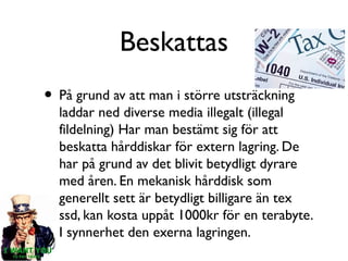 Beskattas
• På grund av att man i större utsträckning

laddar ned diverse media illegalt (illegal
fildelning) Har man bestämt sig för att
beskatta hårddiskar för extern lagring. De
har på grund av det blivit betydligt dyrare
med åren. En mekanisk hårddisk som
generellt sett är betydligt billigare än tex
ssd, kan kosta uppåt 1000kr för en terabyte.
I synnerhet den exerna lagringen.

 