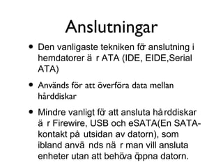 Anslutningar
• Den vanligaste tekniken för anslutning i
hemdatorer ä r ATA (IDE, EIDE,Serial
ATA)

• Används för att överföra data mellan
hårddiskar

• Mindre vanligt för att ansluta hå rddiskar

ä r Firewire, USB och eSATA(En SATAkontakt på utsidan av datorn), som
ibland anvä nds nä r man vill ansluta
enheter utan att behö ö
va ppna datorn.

 
