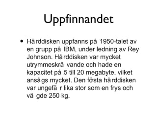 Uppfinnandet
• Hå rddisken uppfanns på 1950-talet av

en grupp på IBM, under ledning av Rey
Johnson. Hå rddisken var mycket
utrymmeskrä vande och hade en
kapacitet på 5 till 20 megabyte, vilket
anså gs mycket. Den fö
rsta hå rddisken
var ungefä r lika stor som en frys och
vä gde 250 kg.

 