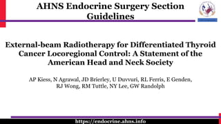 AHNS Endocrine Surgery Section
Guidelines
https://endocrine.ahns.info
External-beam Radiotherapy for Differentiated Thyroid
Cancer Locoregional Control: A Statement of the
American Head and Neck Society
AP Kiess, N Agrawal, JD Brierley, U Duvvuri, RL Ferris, E Genden,
RJ Wong, RM Tuttle, NY Lee, GW Randolph
 