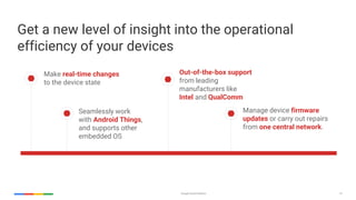 Google Cloud Platform 14
Make real-time changes
to the device state
Seamlessly work
with Android Things,
and supports other
embedded OS
Out-of-the-box support
from leading
manufacturers like
Intel and QualComm
Manage device firmware
updates or carry out repairs
from one central network.
Get a new level of insight into the operational
efficiency of your devices
 