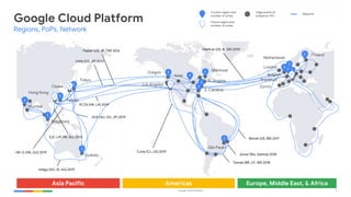 Google Cloud Platform 6
HK-G (HK, GU) 2019
Havfrue (US, IE, DK) 2019
Curie (CL, US) 2019
JGA (AU, GU, JP) 2019
Network
SJC (JP, HK, SG) 2013
Unity (US, JP) 2010
Faster (US, JP, TW) 2016
PLCN (HK, LA) 2019
Monet (US, BR) 2017
Junior (Rio, Santos) 2018
Tannat (BR, UY, AR) 2018
Indigo (SG, ID, AU) 2019
Asia Pacific Americas Europe, Middle East, & Africa
Google Cloud Platform
Regions, PoPs, Network
Edge points of
presence 110+
3London
3
Netherlands
3
3 Finland
3
Belgium
3Los Angeles
4Iowa
3 N. Virginia
3
S. Carolina
3 Montreal
3
São Paulo
3
Tokyo
3Osaka
3
Taiwan
3
Hong Kong
3
Mumbai
3
Sydney
3
Singapore
3Oregon
Current region and
number of zones
Future region and
number of zones
Frankfurt
Zürich
3
3
 