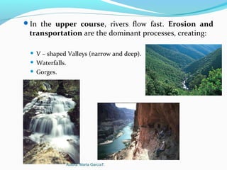 In the upper course, rivers flow fast. Erosion and
transportation are the dominant processes, creating:
 V – shaped Valleys (narrow and deep).
 Waterfalls.
 Gorges.
Autora: Marta GarcíaT.
 