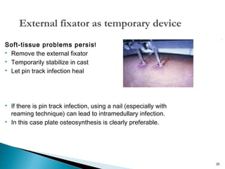 External fixator as temporary device
Soft-tissue problems persist
 Remove the external fixator
 Temporarily stabilize in cast
 Let pin track infection heal





If there is pin track infection, using a nail (especially with
reaming technique) can lead to intramedullary infection.
In this case plate osteosynthesis is clearly preferable.

25

 