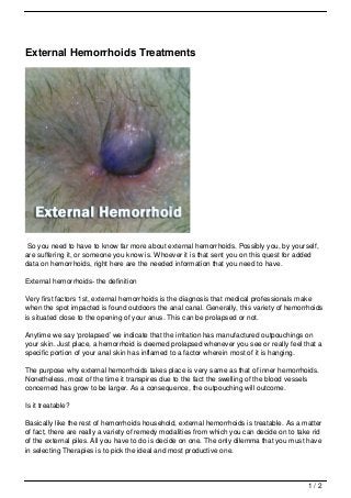 External Hemorrhoids Treatments




So you need to have to know far more about external hemorrhoids. Possibly you, by yourself,
are suffering it, or someone you know is. Whoever it is that sent you on this quest for added
data on hemorrhoids, right here are the needed information that you need to have.

External hemorrhoids- the definition

Very first factors 1st, external hemorrhoids is the diagnosis that medical professionals make
when the spot impacted is found outdoors the anal canal. Generally, this variety of hemorrhoids
is situated close to the opening of your anus. This can be prolapsed or not.

Anytime we say ‘prolapsed’ we indicate that the irritation has manufactured outpouchings on
your skin. Just place, a hemorrhoid is deemed prolapsed whenever you see or really feel that a
specific portion of your anal skin has inflamed to a factor wherein most of it is hanging.

The purpose why external hemorrhoids takes place is very same as that of inner hemorrhoids.
Nonetheless, most of the time it transpires due to the fact the swelling of the blood vessels
concerned has grow to be larger. As a consequence, the outpouching will outcome.

Is it treatable?

Basically like the rest of hemorrhoids household, external hemorrhoids is treatable. As a matter
of fact, there are really a variety of remedy modalities from which you can decide on to take rid
of the external piles. All you have to do is decide on one. The only dilemma that you must have
in selecting Therapies is to pick the ideal and most productive one.



                                                                                            1/2
 