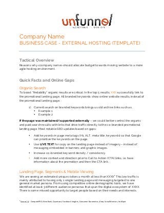 Company Name 
BUSINESS CASE - EXTERNAL HOSTING (TEMPLATE) 
Tactical Overview 
Reasons why <company name> should allocate budget towards moving website to a more 
agile hosting environment. 
Quick Facts and Online Gaps 
Organic Search 
To boost “findability” organic results are critical. In the top 5 results, XXX successfully link to 
the promotional landing page. All branded keywords show online website results, instead of 
the promotional landing page. : 
1) Current search on branded keywords brings us old archive links such as: 
• Example 1 
• Example 2 
If the page was maintained/supported externally – we could better control the organic 
and paid search results with links that drive traffic directly to the co-branded promotional 
landing page. Most notable SEO updates based on gaps: 
• Add keywords in page meta tags (H1, ALT, meta title, keywords) so that Google 
can prioritize the keywords on the page. 
• Use LIVE TEXT for copy on the landing page instead of imagery – instead of 
messaging embedded in banners and graphic images. 
• Increase co-branded keyword density / consistency. 
• Add more context and direction prior to Call to Action (CTA) links, i.e. have 
information about the promotion and then the CTA link. 
Landing Page, Segments & Mobile Viewing 
We are seeing an estimated unique visitors a month at less than XXXX1 This low traffic is 
mainly attributed to having only 1 single landing page and messaging targeted to one 
general market persona. From using competitive online demographic tools, we have 
identified at least 3 different audience personas that span the digital ecosystem of XXXX. 
There is some missed opportunity to target people based on their needs and interests. 
1 
Source 
(s): 
CompetePRO, 
WooRank, 
Quantcast, 
Facebook 
Insights, 
Consumer 
Barometer, 
Alexa, 
SocialMention, 
HubSpot 
 