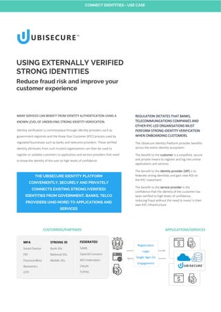 MANY SERVICES CAN BENEFIT FROM IDENTITY AUTHENTICATION USING A
KNOWN LEVEL OF UNDERLYING STRONG IDENTITY VERIFICATION.
Identity verification is commonplace through identity providers such as
government registries and the Know Your Customer (KYC) process used by
regulated businesses such as banks and telecoms providers. These verified
identity attributes from such trusted organisations can then be used to
register or validate customers to application and service providers that need
to know the identity of the user to high levels of confidence.
USING EXTERNALLY VERIFIED
STRONG IDENTITIES
Reduce fraud risk and improve your
customer experience
REGULATION DICTATES THAT BANKS,
TELECOMMUNICATIONS COMPANIES AND
OTHER KYC LED ORGANISATIONS MUST
PERFORM STRONG IDENTITY VERIFICATION
WHEN ONBOARDING CUSTOMERS.
The Ubisecure Identity Platform provides benefits
across the entire identity ecosystem:
The benefit to the customer is a simplified, secure
and private means to register and log into online
applications and services
The benefit to the identity provider (IdP) is to
federate strong identities and gain new ROI on
the KYC investment
The benefit to the service provider is the
confidence that the identity of the customer has
been verified to high levels of confidence,
reducing fraud without the need to invest in their
own KYC infrastructure
THE UBISECURE IDENTITY PLATFORM
CONVENIENTLY, SECURELY AND PRIVATELY
CONNECTS EXISTING STRONG (VERIFIED)
IDENTITIES FROM GOVERNMENT, BANKS, TELCO
PROVIDERS (AND MORE) TO APPLICATIONS AND
SERVICES
CONNECT IDENTITIES - USE CASE
 