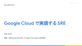 Proprietary + Confidential
Google Cloud で実践する SRE
2021.06.29
篠原 一徳 (kazshinohara@)　Google Cloud Japan 合同会社
 