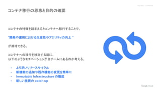 Proprietary + Confidential
コンテナ移行の恩恵と目的の確認
コンテナの特徴を踏まえるとコンテナへ移行することで、
"開発や運用における生産性やアジリティの向上 "
が期待できる。
コンテナへの移行を検討する前に、
以下のようなモチベーションが自チームにあるのか考える。
- より早いリリースサイクル
- 新機能の追加や既存機能の変更を簡単に
- Immutable Infrastructure の徹底
- 新しい技術の catch up
 