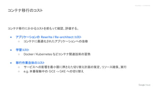 Proprietary + Confidential
コンテナ移行のコスト
コンテナ移行にかかるコストを前もって確認、評価する。
● アプリケーションの Rewrite / Re-architect コスト
○ コンテナに最適化されたアプリケーションへの改修
● 学習コスト
○ Docker / Kubernetes などコンテナ関連技術の習熟
● 移行作業自体のコスト
○ サービスへの影響を最小限に押さえた切り替え計画の策定、リソース確保、実行
○ e.g. 本番稼働中の GCE -> GKE への切り替え
 