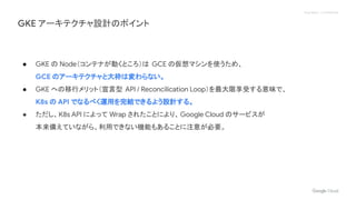 Proprietary + Confidential
● GKE の Node（コンテナが動くところ）は GCE の仮想マシンを使うため、
GCE のアーキテクチャと大枠は変わらない。
● GKE への移行メリット（宣言型 API / Reconcilication Loop）を最大限享受する意味で、
K8s の API でなるべく運用を完結できるよう設計する。
● ただし、K8s API によって Wrap されたことにより、Google Cloud のサービスが
本来備えていながら、利用できない機能もあることに注意が必要。
GKE アーキテクチャ設計のポイント
 
