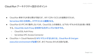 Proprietary + Confidential
● Cloud Run 単体でも外部公開は可能だが、 IAP / CDN / GCS との連携を行うため、
Serverless NEG を利用し、HTTP（S）LB と連携させる。
● Cloud Run は VPC 内で動作しないため、 Cloud SQL との接続は、以下のいずれかの方法を使い実現
する。Cloud SQL Auth Proxy を利用する方がシンプルでおすすめ。
○ Cloud SQL Auth Proxy
○ Serverless VPC Access Connector
● Cloud Run へ Cloud Filestore を NFS マウントするためには、 Cloud Run の 2nd gen
execution environment が必要だが、まだ Preview のため注意が必要。
Cloud Run アーキテクチャ設計のポイント
 