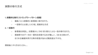 Proprietary + Confidential
1. 段階的な移行（ストラングラーパターン亜種）
○ 機能ごとに段階的に新環境に移行を行う。
○ 一括移行と比較しリスク低、現実的な方式
2. 一括移行
○ 新環境を併設し、旧環境から DNS 切り替えによる一括の移行を行う。
○ 環境間でのデータの一貫性を担保するのが難しい。 DB を分割せず、
旧 DB を継続利用する等の前提があれば難易度は下がる。
環境毎にやり方はたくさん ...
実際の移行方式
 