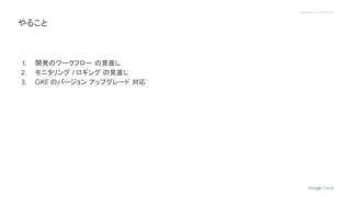 Proprietary + Confidential
1. 開発のワークフロー の見直し
2. モニタリング / ロギング の見直し
3. GKE のバージョン アップグレード 対応
やること
 