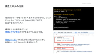 Proprietary + Confidential
構造化ログの活用
従来のようにログをファイルへ出力するのではなく、 GKE /
Cloud Run では Stdout, Stderr に対してログを
出力するのがオススメ。
構造化ログを利用することで、
検索しやすい形式でログを出力することが可能。
特殊フィールド （例: severity ）は jsonPayload から
削除され、対応フィールドに書き込まれる。
# Build structured log messages as an object.
global_log_fields = {}
# Complete a structured log entry.
entry = dict(
severity="NOTICE",
message="This is the default display field.",
component="arbitrary-property",
**global_log_fields,
)
print(json.dumps(entry))
 