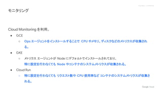 Proprietary + Confidential
Cloud Monitoring を利用。
● GCE
○ Ops エージェントをインストールすることで CPU やメモリ、ディスクなどのメトリクスが収集され
る。
● GKE
○ メトリクス エージェントが Node にデフォルトでインストールされており、
特に設定を行わなくても Node やコンテナのシステムメトリクスが収集される。
● Cloud Run
○ 特に設定を行わなくても リクエスト数や CPU 使用率など コンテナのシステムメトリクスが収集さ
れる。
モニタリング
 