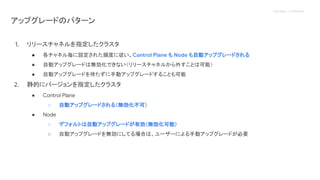 Proprietary + Confidential
アップグレードのパターン
1. リリースチャネルを指定したクラスタ
● 各チャネル毎に設定された頻度に従い、Control Plane も Node も自動アップグレードされる
● 自動アップグレードは無効化できない（リリースチャネルから外すことは可能）
● 自動アップグレードを待たずに手動アップグレードすることも可能
2. 静的にバージョンを指定したクラスタ
● Control Plane
○ 自動アップグレードされる（無効化不可）
● Node
○ デフォルトは自動アップグレードが有効（無効化可能）
○ 自動アップグレードを無効にしてる場合は、ユーザーによる手動アップグレードが必要
 