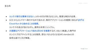 Proprietary + Confidential
● コンテナ移行は簡単ではない。コストの方が高くなることも、慎重な検討が必要。
● GCE からコンテナへ移行するのであれば、既存アプリケーションの規模に依るが、
まずは
Cloud Run から始めることを推奨。
コンテナの良さがありながら、運用は非常にシンプル。
● 大規模なアプリケーションであればGKE を推奨するが、K8s に精通した専門の
エンジニアをアサインすることを推奨。居ないなら少なくともGKE standard の
採用は避けた方が無難。
まとめ
 