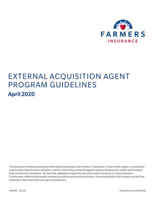 Proprietary & Confidential320058 04/20
EXTERNAL ACQUISITION AGENT
PROGRAM GUIDELINES
April 2020
This document contains proprietary information belonging to the Farmers®
Companies. It may not be copied or provided to
anyone other than the direct recipient, and the content may not be divulged to anyone without prior written authorization
from the Farmers Companies. You have the obligation to keep this document and its contents in a secure location.
Furthermore, while this document summarizes policies and contractual terms, the actual policies and contracts are the final
authority to the extent there are any inconsistencies.
 