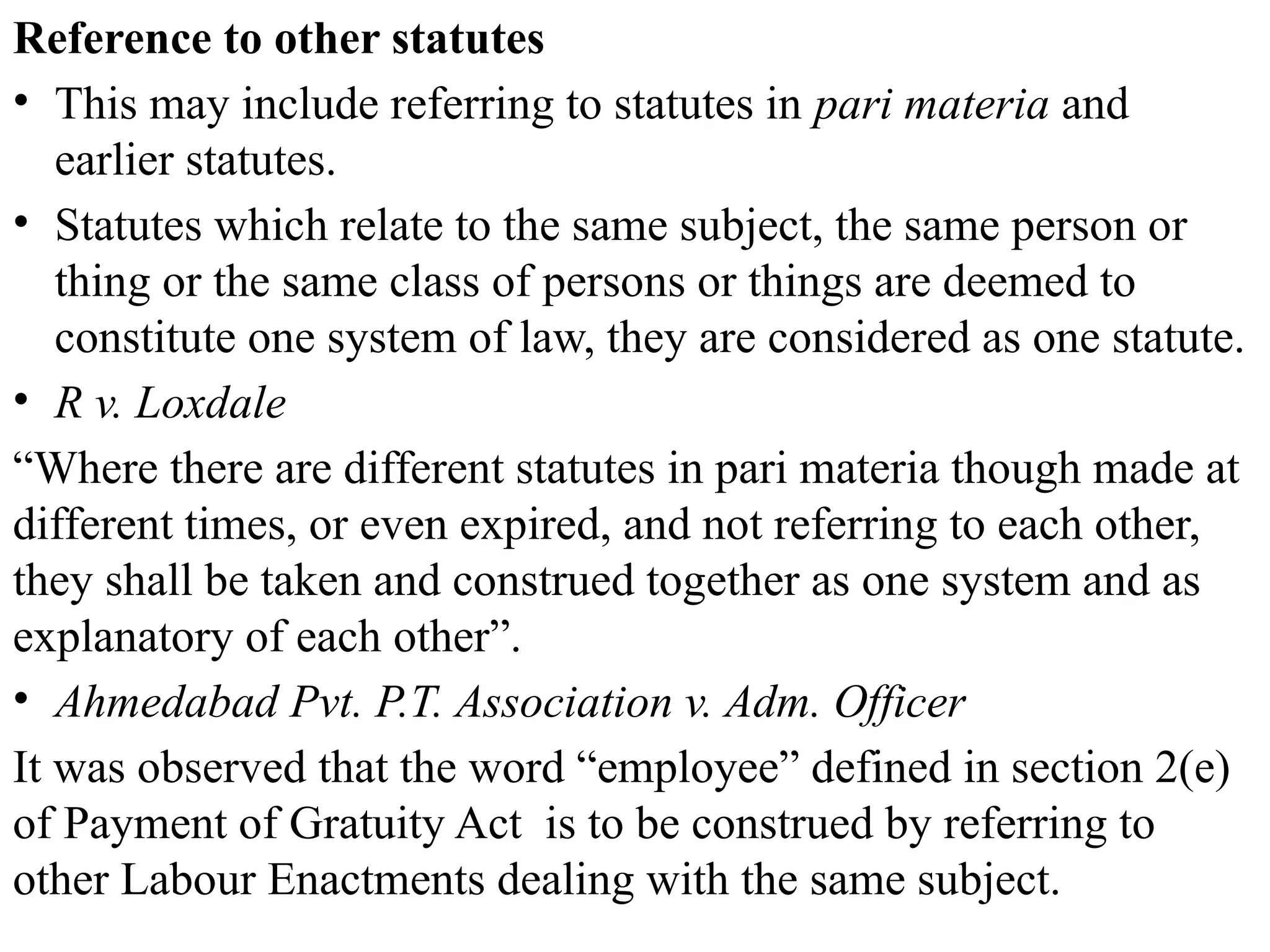 Reference to other statutes
• This may include referring to statutes in pari materia and
earlier statutes.
• Statutes which relate to the same subject, the same person or
thing or the same class of persons or things are deemed to
constitute one system of law, they are considered as one statute.
• R v. Loxdale
“Where there are different statutes in pari materia though made at
different times, or even expired, and not referring to each other,
they shall be taken and construed together as one system and as
explanatory of each other”.
• Ahmedabad Pvt. P.T. Association v. Adm. Officer
It was observed that the word “employee” defined in section 2(e)
of Payment of Gratuity Act is to be construed by referring to
other Labour Enactments dealing with the same subject.
 