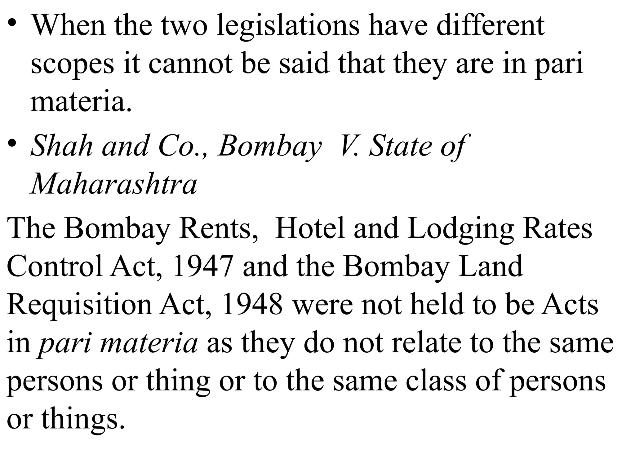 • When the two legislations have different
scopes it cannot be said that they are in pari
materia.
• Shah and Co., Bombay V. State of
Maharashtra
The Bombay Rents, Hotel and Lodging Rates
Control Act, 1947 and the Bombay Land
Requisition Act, 1948 were not held to be Acts
in pari materia as they do not relate to the same
persons or thing or to the same class of persons
or things.
 