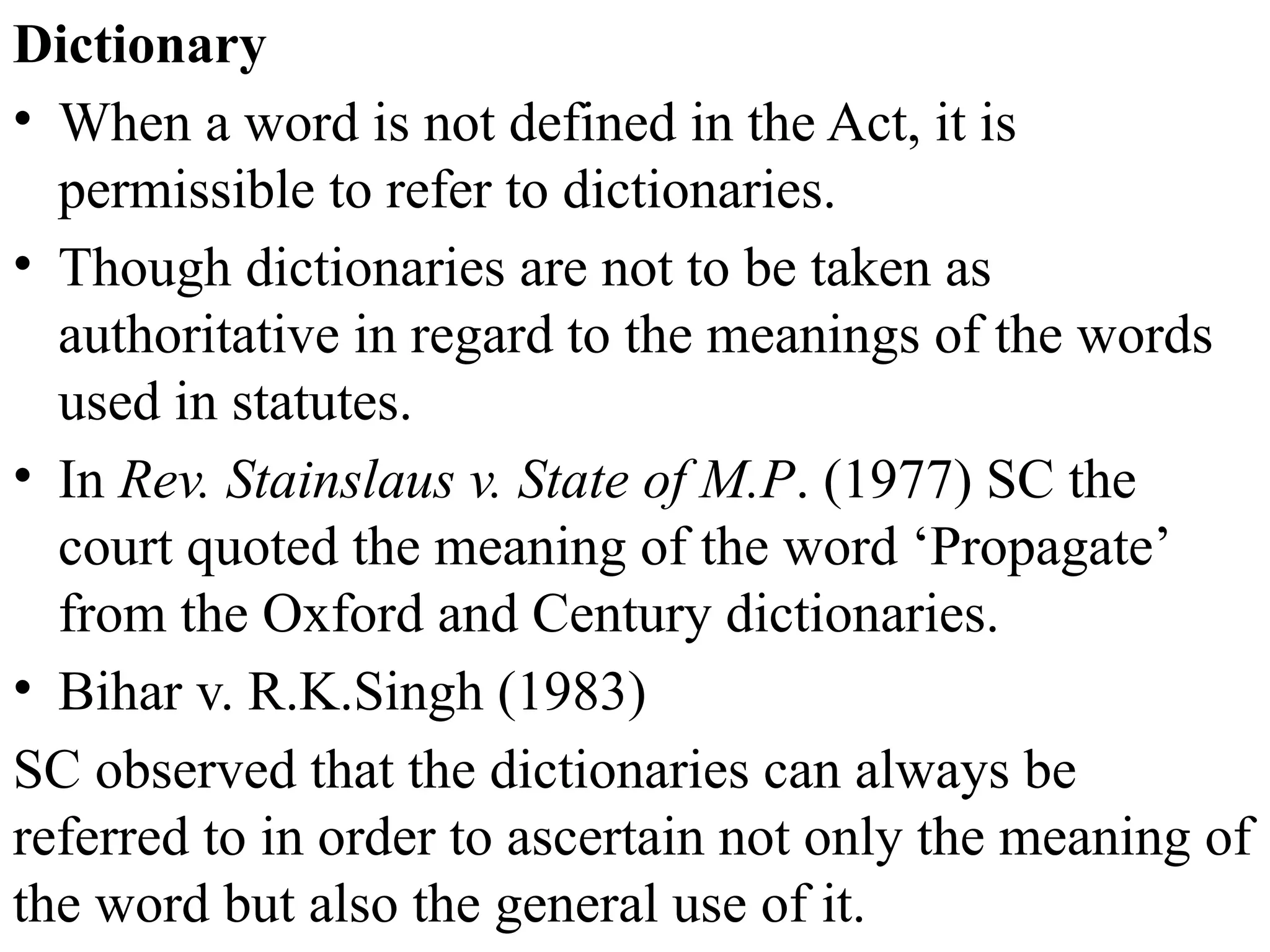 Dictionary
• When a word is not defined in the Act, it is
permissible to refer to dictionaries.
• Though dictionaries are not to be taken as
authoritative in regard to the meanings of the words
used in statutes.
• In Rev. Stainslaus v. State of M.P. (1977) SC the
court quoted the meaning of the word ‘Propagate’
from the Oxford and Century dictionaries.
• Bihar v. R.K.Singh (1983)
SC observed that the dictionaries can always be
referred to in order to ascertain not only the meaning of
the word but also the general use of it.
 