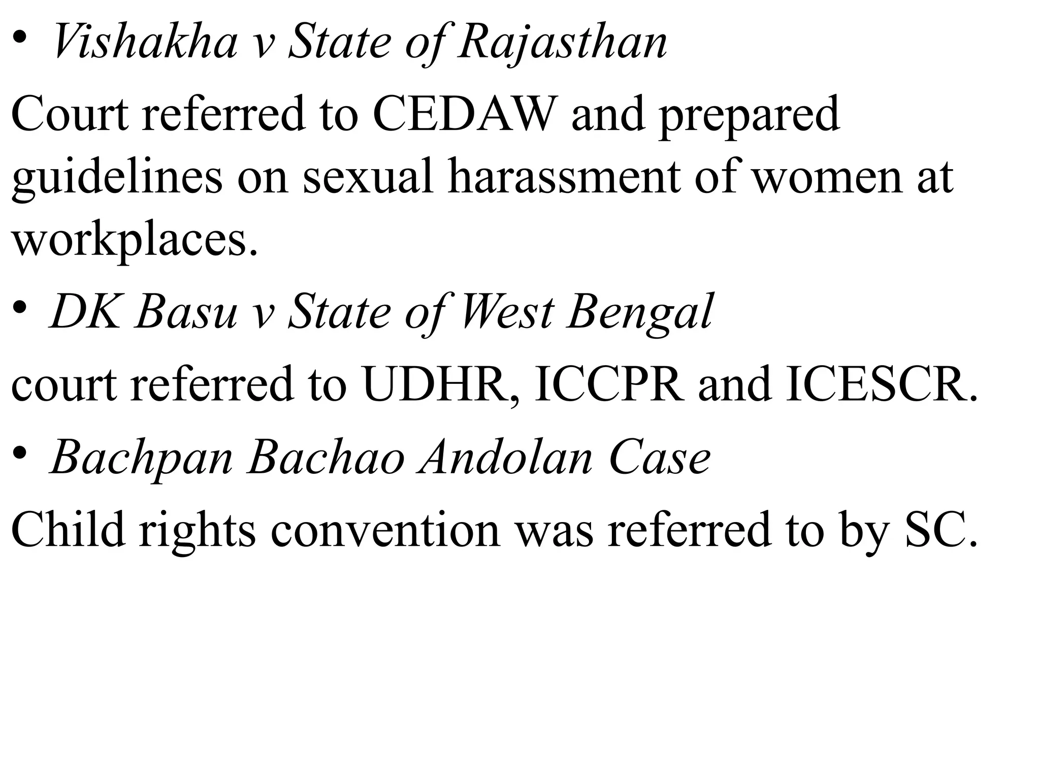• Vishakha v State of Rajasthan
Court referred to CEDAW and prepared
guidelines on sexual harassment of women at
workplaces.
• DK Basu v State of West Bengal
court referred to UDHR, ICCPR and ICESCR.
• Bachpan Bachao Andolan Case
Child rights convention was referred to by SC.
 