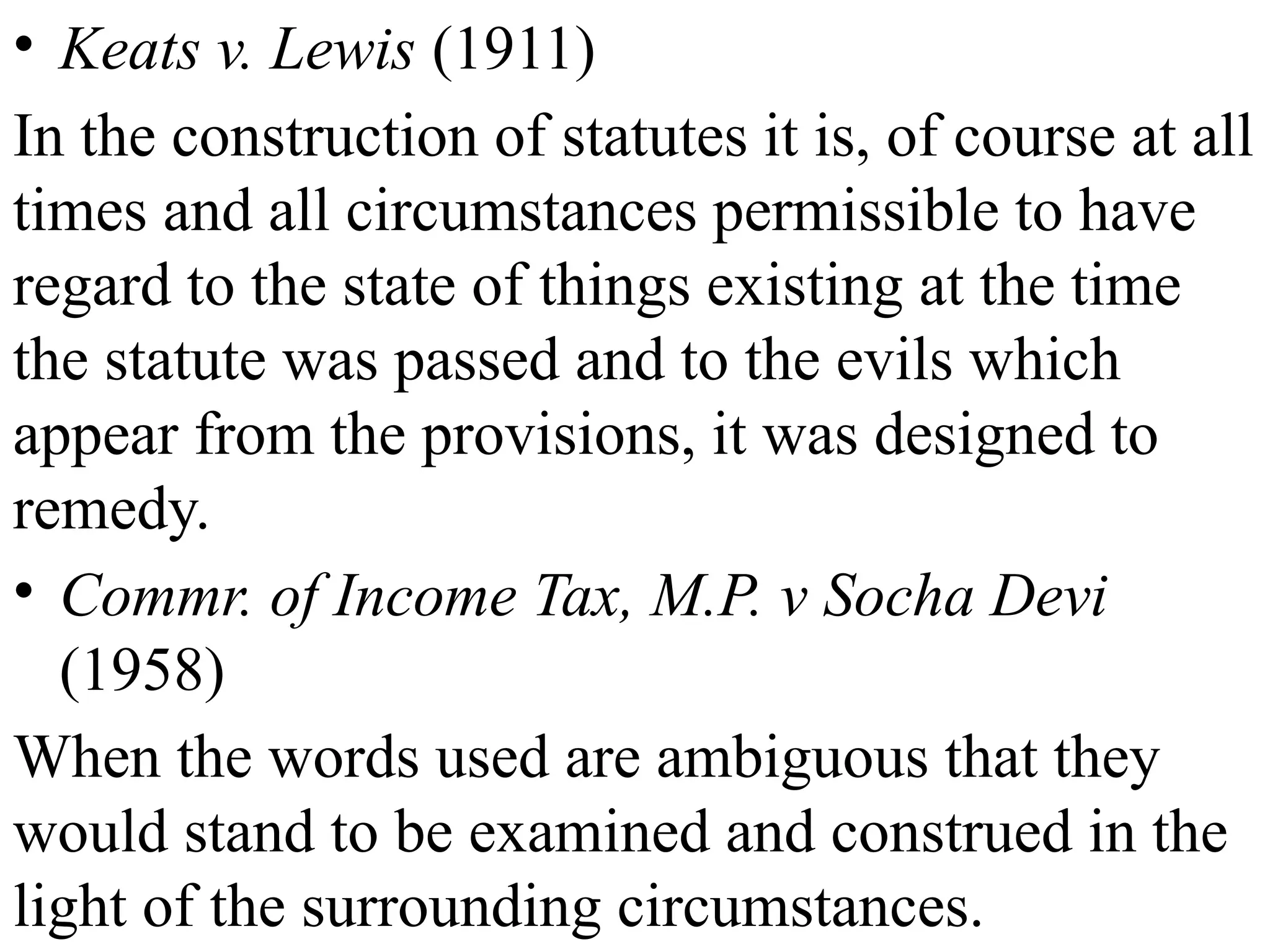 • Keats v. Lewis (1911)
In the construction of statutes it is, of course at all
times and all circumstances permissible to have
regard to the state of things existing at the time
the statute was passed and to the evils which
appear from the provisions, it was designed to
remedy.
• Commr. of Income Tax, M.P. v Socha Devi
(1958)
When the words used are ambiguous that they
would stand to be examined and construed in the
light of the surrounding circumstances.
 