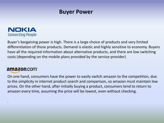 Buyer Power



Buyer’s bargaining power is high. There is a large choice of products and very limited
differentiation of those products. Demand is elastic and highly sensitive to economy. Buyers
have all the required information about alternative products, and there are low switching
costs (depending on the mobile plans provided by the service provider)



On one hand, consumers have the power to easily switch amazon to the competition, due
to the simplicity in internet product search and comparison, so amazon must maintain low
prices. On the other hand, after initially buying a product, consumers tend to return to
amazon every time, assuming the price will be lowest, even without checking.

.
 