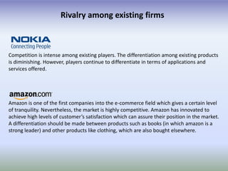 Rivalry among existing firms



Competition is intense among existing players. The differentiation among existing products
is diminishing. However, players continue to differentiate in terms of applications and
services offered.




Amazon is one of the first companies into the e-commerce field which gives a certain level
of tranquility. Nevertheless, the market is highly competitive. Amazon has innovated to
achieve high levels of customer’s satisfaction which can assure their position in the market.
A differentiation should be made between products such as books (in which amazon is a
strong leader) and other products like clothing, which are also bought elsewhere.
 