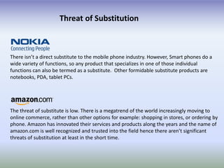 Threat of Substitution



There isn’t a direct substitute to the mobile phone industry. However, Smart phones do a
wide variety of functions, so any product that specializes in one of those individual
functions can also be termed as a substitute. Other formidable substitute products are
notebooks, PDA, tablet PCs.




The threat of substitute is low. There is a megatrend of the world increasingly moving to
online commerce, rather than other options for example: shopping in stores, or ordering by
phone. Amazon has innovated their services and products along the years and the name of
amazon.com is well recognized and trusted into the field hence there aren’t significant
threats of substitution at least in the short time.
 